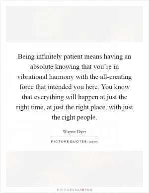Being infinitely patient means having an absolute knowing that you’re in vibrational harmony with the all-creating force that intended you here. You know that everything will happen at just the right time, at just the right place, with just the right people Picture Quote #1