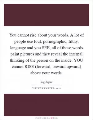 You cannot rise about your words. A lot of people use foul, pornographic, filthy, language and you SEE, all of those words paint pictures and they reveal the internal thinking of the person on the inside. YOU cannot RISE (forward, onward upward) above your words Picture Quote #1