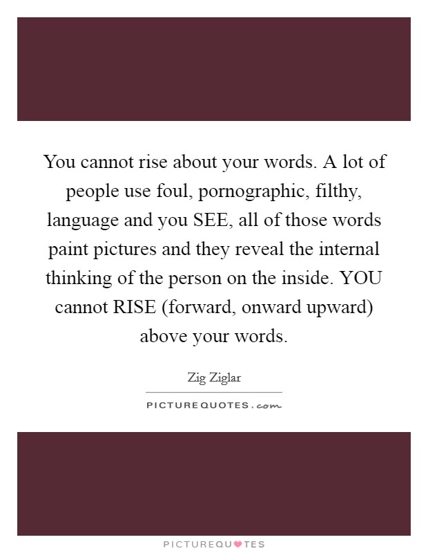 You cannot rise about your words. A lot of people use foul, pornographic, filthy, language and you SEE, all of those words paint pictures and they reveal the internal thinking of the person on the inside. YOU cannot RISE (forward, onward upward) above your words Picture Quote #1
