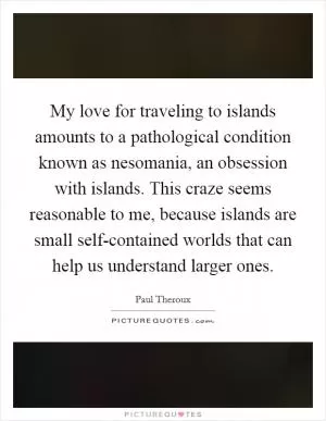 My love for traveling to islands amounts to a pathological condition known as nesomania, an obsession with islands. This craze seems reasonable to me, because islands are small self-contained worlds that can help us understand larger ones Picture Quote #1