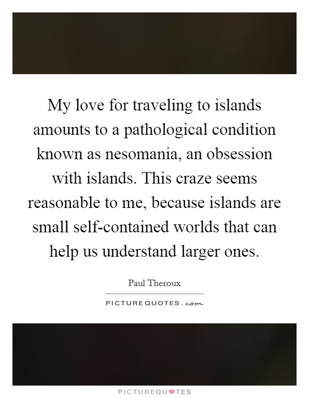 My love for traveling to islands amounts to a pathological condition known as nesomania, an obsession with islands. This craze seems reasonable to me, because islands are small self-contained worlds that can help us understand larger ones Picture Quote #1