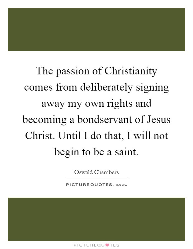 The passion of Christianity comes from deliberately signing away my own rights and becoming a bondservant of Jesus Christ. Until I do that, I will not begin to be a saint Picture Quote #1