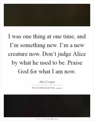 I was one thing at one time, and I’m something new. I’m a new creature now. Don’t judge Alice by what he used to be. Praise God for what I am now Picture Quote #1