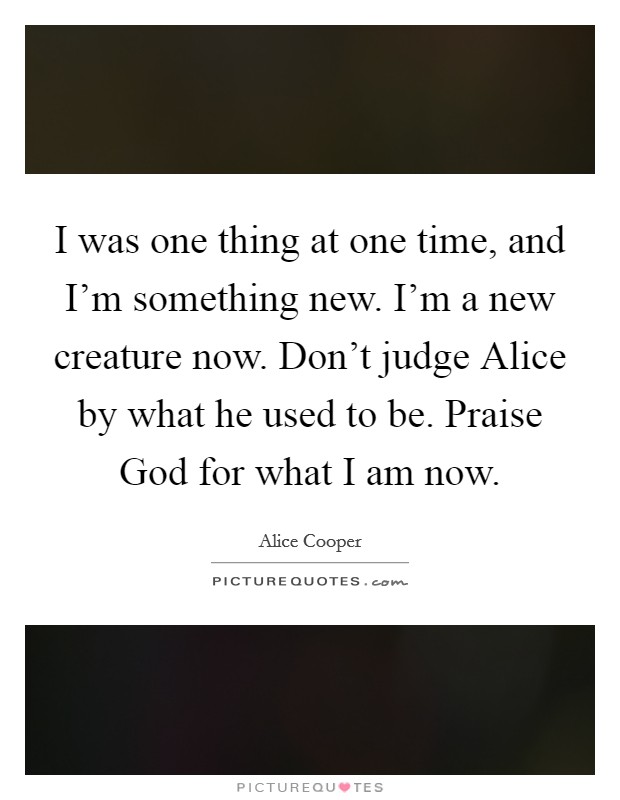 I was one thing at one time, and I'm something new. I'm a new creature now. Don't judge Alice by what he used to be. Praise God for what I am now Picture Quote #1