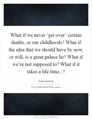 What if we never ‘get over’ certain deaths, or our childhoods? What if the idea that we should have by now, or will, is a great palace lie? What if we’re not supposed to? What if it takes a life time...? Picture Quote #1