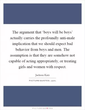 The argument that ‘boys will be boys’ actually carries the profoundly anti-male implication that we should expect bad behavior from boys and men. The assumption is that they are somehow not capable of acting appropriately, or treating girls and women with respect Picture Quote #1