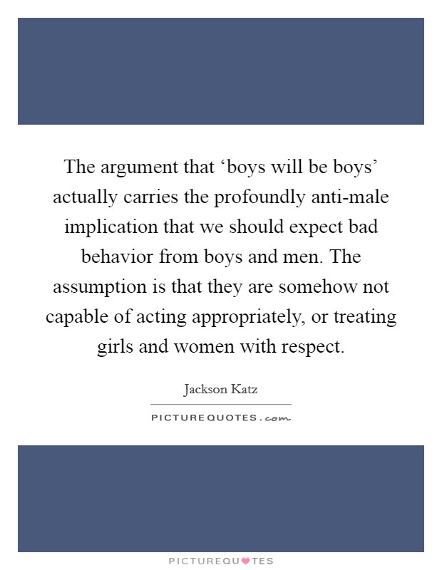 The argument that ‘boys will be boys' actually carries the profoundly anti-male implication that we should expect bad behavior from boys and men. The assumption is that they are somehow not capable of acting appropriately, or treating girls and women with respect Picture Quote #1