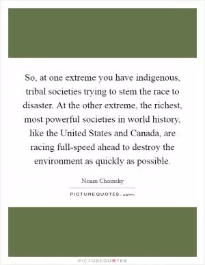 So, at one extreme you have indigenous, tribal societies trying to stem the race to disaster. At the other extreme, the richest, most powerful societies in world history, like the United States and Canada, are racing full-speed ahead to destroy the environment as quickly as possible Picture Quote #1