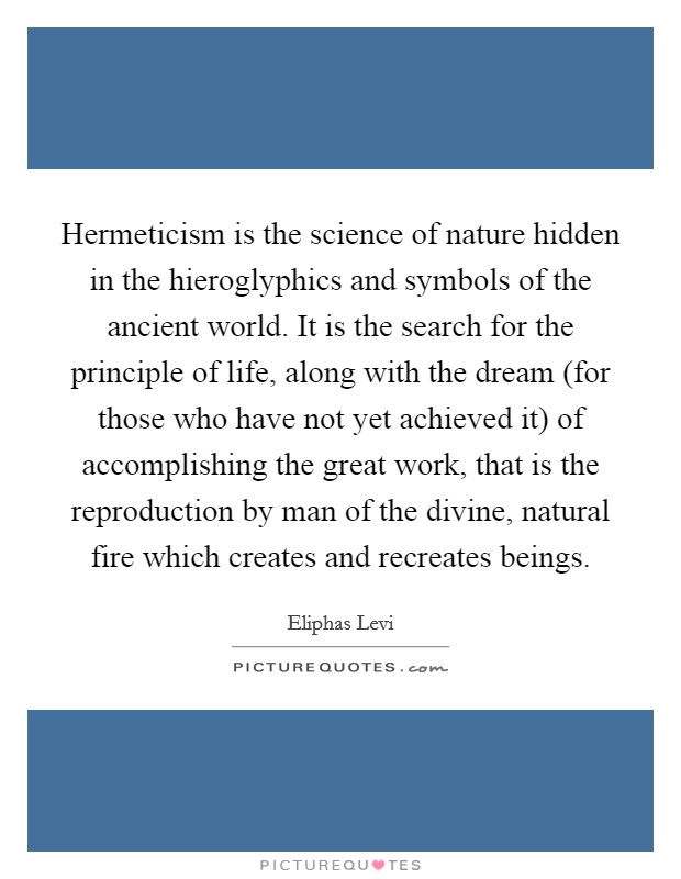 Hermeticism is the science of nature hidden in the hieroglyphics and symbols of the ancient world. It is the search for the principle of life, along with the dream (for those who have not yet achieved it) of accomplishing the great work, that is the reproduction by man of the divine, natural fire which creates and recreates beings Picture Quote #1