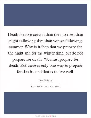 Death is more certain than the morrow, than night following day, than winter following summer. Why is it then that we prepare for the night and for the winter time, but do not prepare for death. We must prepare for death. But there is only one way to prepare for death - and that is to live well Picture Quote #1