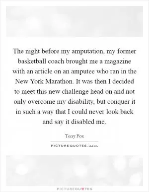 The night before my amputation, my former basketball coach brought me a magazine with an article on an amputee who ran in the New York Marathon. It was then I decided to meet this new challenge head on and not only overcome my disability, but conquer it in such a way that I could never look back and say it disabled me Picture Quote #1