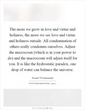 The more we grow in love and virtue and holiness, the more we see love and virtue and holiness outside. All condemnation of others really condemns ourselves. Adjust the microcosm (which is in your power to do) and the macrocosm will adjust itself for you. It is like the hydrostatic paradox, one drop of water can balance the universe Picture Quote #1