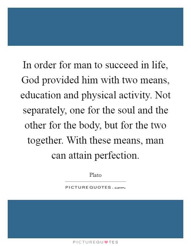 In order for man to succeed in life, God provided him with two means, education and physical activity. Not separately, one for the soul and the other for the body, but for the two together. With these means, man can attain perfection Picture Quote #1