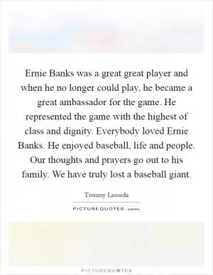 Ernie Banks was a great great player and when he no longer could play, he became a great ambassador for the game. He represented the game with the highest of class and dignity. Everybody loved Ernie Banks. He enjoyed baseball, life and people. Our thoughts and prayers go out to his family. We have truly lost a baseball giant Picture Quote #1