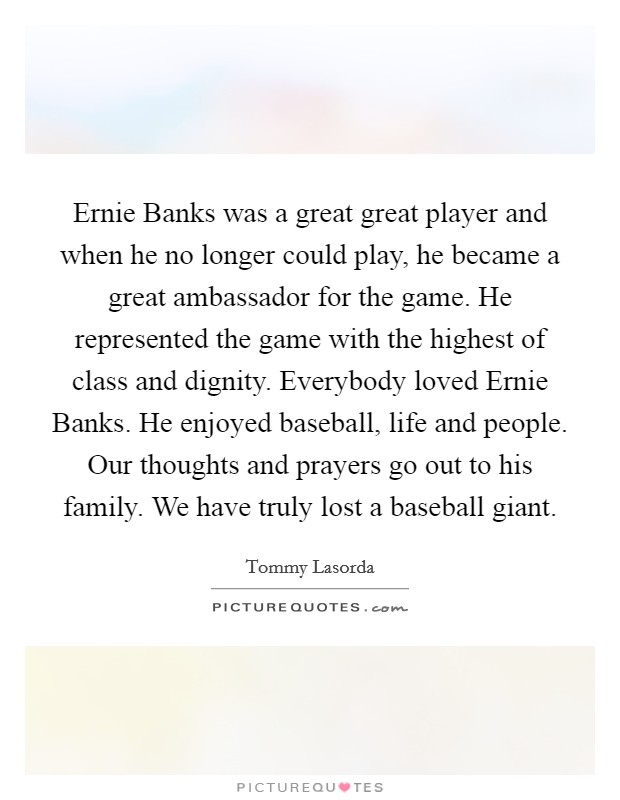 Ernie Banks was a great great player and when he no longer could play, he became a great ambassador for the game. He represented the game with the highest of class and dignity. Everybody loved Ernie Banks. He enjoyed baseball, life and people. Our thoughts and prayers go out to his family. We have truly lost a baseball giant Picture Quote #1
