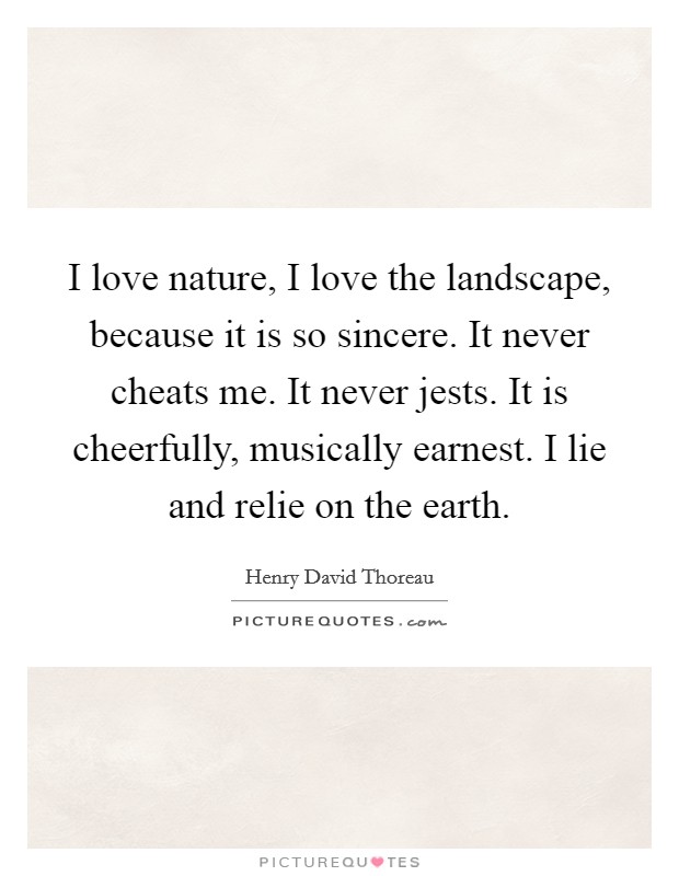 I love nature, I love the landscape, because it is so sincere. It never cheats me. It never jests. It is cheerfully, musically earnest. I lie and relie on the earth Picture Quote #1
