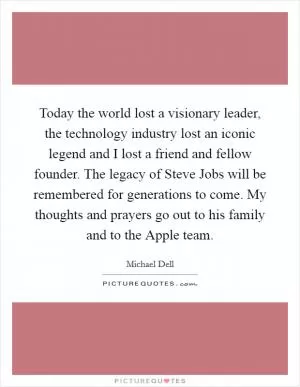 Today the world lost a visionary leader, the technology industry lost an iconic legend and I lost a friend and fellow founder. The legacy of Steve Jobs will be remembered for generations to come. My thoughts and prayers go out to his family and to the Apple team Picture Quote #1