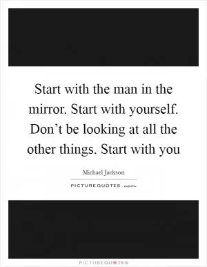 Start with the man in the mirror. Start with yourself. Don’t be looking at all the other things. Start with you Picture Quote #1