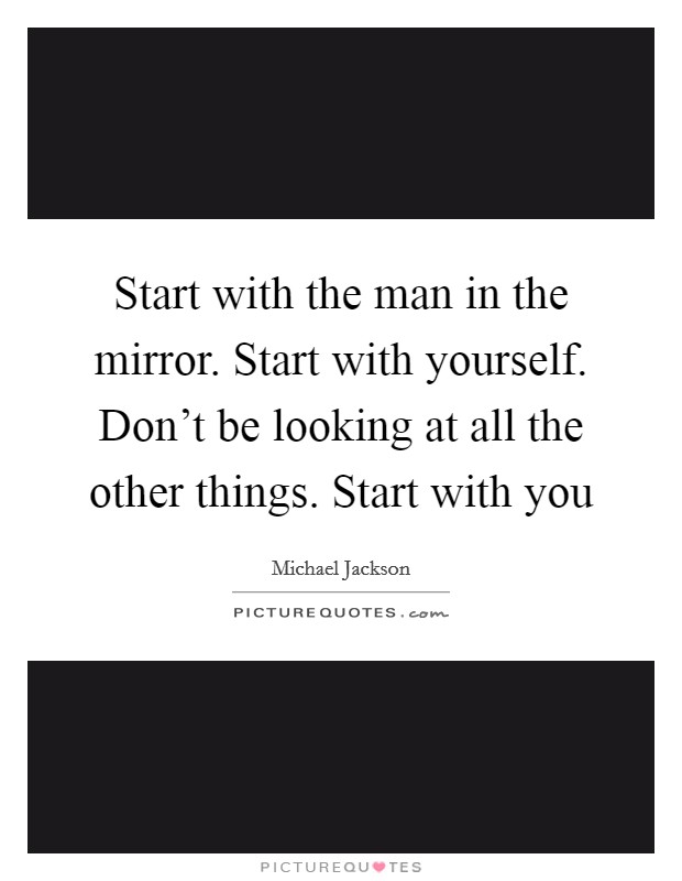 Start with the man in the mirror. Start with yourself. Don't be looking at all the other things. Start with you Picture Quote #1