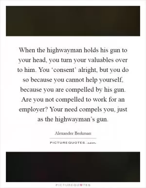 When the highwayman holds his gun to your head, you turn your valuables over to him. You ‘consent’ alright, but you do so because you cannot help yourself, because you are compelled by his gun. Are you not compelled to work for an employer? Your need compels you, just as the highwayman’s gun Picture Quote #1