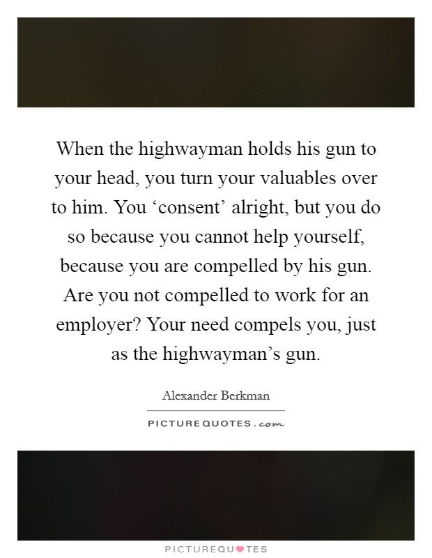 When the highwayman holds his gun to your head, you turn your valuables over to him. You ‘consent' alright, but you do so because you cannot help yourself, because you are compelled by his gun. Are you not compelled to work for an employer? Your need compels you, just as the highwayman's gun Picture Quote #1
