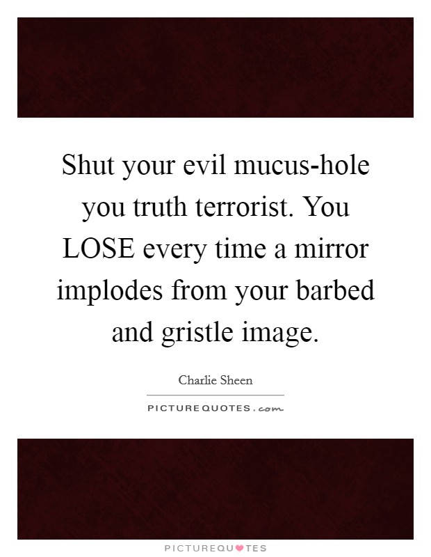 Shut your evil mucus-hole you truth terrorist. You LOSE every time a mirror implodes from your barbed and gristle image Picture Quote #1