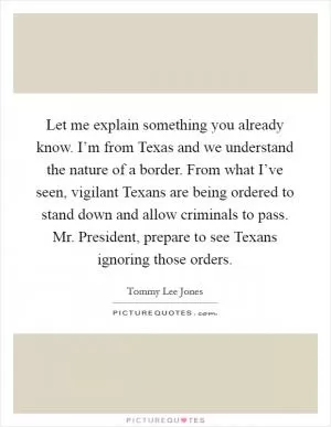 Let me explain something you already know. I’m from Texas and we understand the nature of a border. From what I’ve seen, vigilant Texans are being ordered to stand down and allow criminals to pass. Mr. President, prepare to see Texans ignoring those orders Picture Quote #1