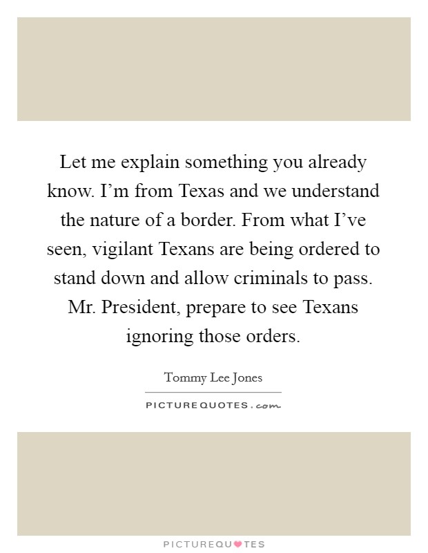 Let me explain something you already know. I'm from Texas and we understand the nature of a border. From what I've seen, vigilant Texans are being ordered to stand down and allow criminals to pass. Mr. President, prepare to see Texans ignoring those orders Picture Quote #1
