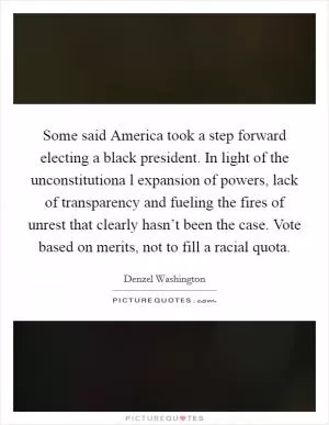 Some said America took a step forward electing a black president. In light of the unconstitutiona l expansion of powers, lack of transparency and fueling the fires of unrest that clearly hasn’t been the case. Vote based on merits, not to fill a racial quota Picture Quote #1