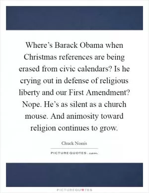 Where’s Barack Obama when Christmas references are being erased from civic calendars? Is he crying out in defense of religious liberty and our First Amendment? Nope. He’s as silent as a church mouse. And animosity toward religion continues to grow Picture Quote #1