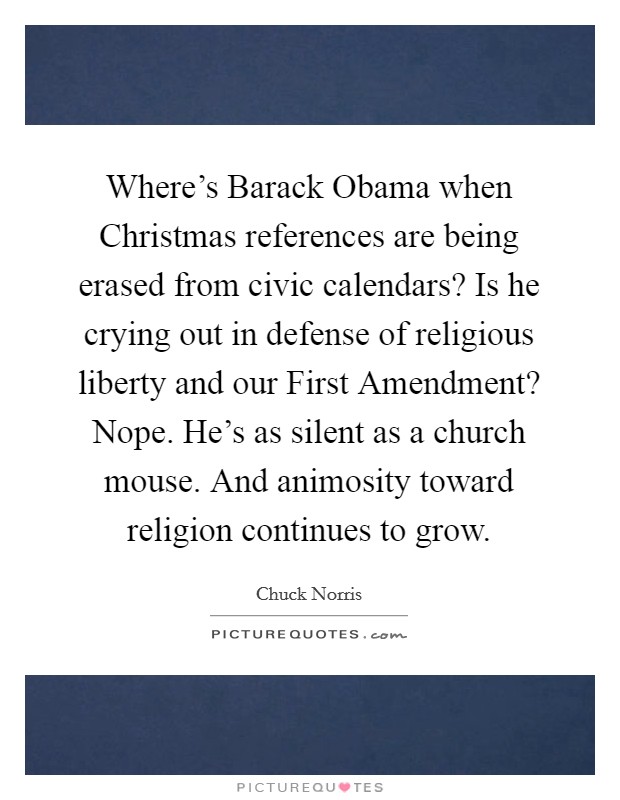 Where's Barack Obama when Christmas references are being erased from civic calendars? Is he crying out in defense of religious liberty and our First Amendment? Nope. He's as silent as a church mouse. And animosity toward religion continues to grow Picture Quote #1