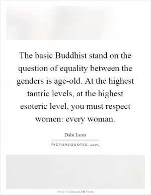 The basic Buddhist stand on the question of equality between the genders is age-old. At the highest tantric levels, at the highest esoteric level, you must respect women: every woman Picture Quote #1