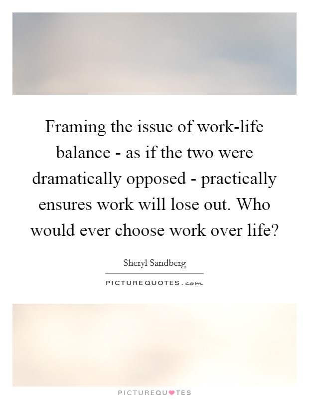 Framing the issue of work-life balance - as if the two were dramatically opposed - practically ensures work will lose out. Who would ever choose work over life? Picture Quote #1