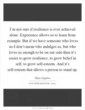 I’m not sure if resilience is ever achieved alone. Experience allows us to learn from example. But if we have someone who loves us-I don’t mean who indulges us, but who loves us enough to be on our side-then it’s easier to grow resilience, to grow belief in self, to grow self-esteem. And it’s self-esteem that allows a person to stand up Picture Quote #1