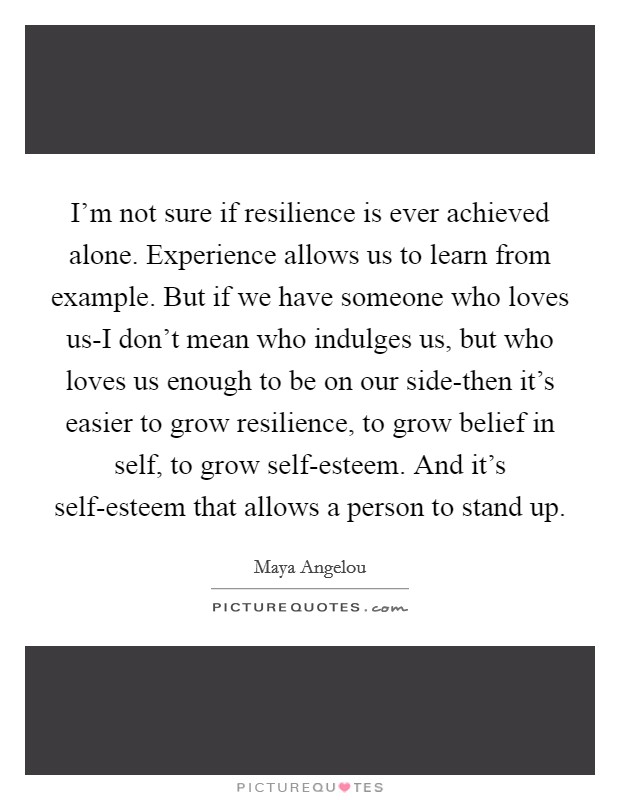 I'm not sure if resilience is ever achieved alone. Experience allows us to learn from example. But if we have someone who loves us-I don't mean who indulges us, but who loves us enough to be on our side-then it's easier to grow resilience, to grow belief in self, to grow self-esteem. And it's self-esteem that allows a person to stand up Picture Quote #1