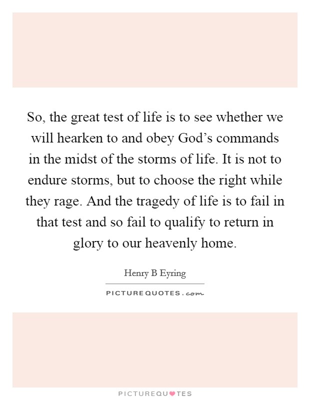So, the great test of life is to see whether we will hearken to and obey God's commands in the midst of the storms of life. It is not to endure storms, but to choose the right while they rage. And the tragedy of life is to fail in that test and so fail to qualify to return in glory to our heavenly home Picture Quote #1