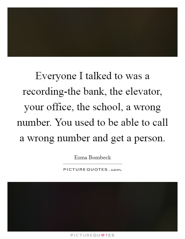 Everyone I talked to was a recording-the bank, the elevator, your office, the school, a wrong number. You used to be able to call a wrong number and get a person Picture Quote #1