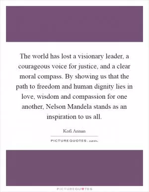 The world has lost a visionary leader, a courageous voice for justice, and a clear moral compass. By showing us that the path to freedom and human dignity lies in love, wisdom and compassion for one another, Nelson Mandela stands as an inspiration to us all Picture Quote #1