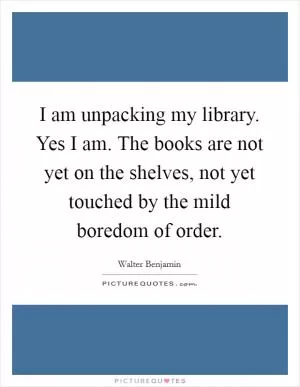 I am unpacking my library. Yes I am. The books are not yet on the shelves, not yet touched by the mild boredom of order Picture Quote #1