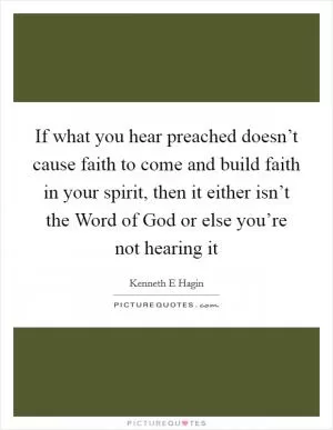If what you hear preached doesn’t cause faith to come and build faith in your spirit, then it either isn’t the Word of God or else you’re not hearing it Picture Quote #1
