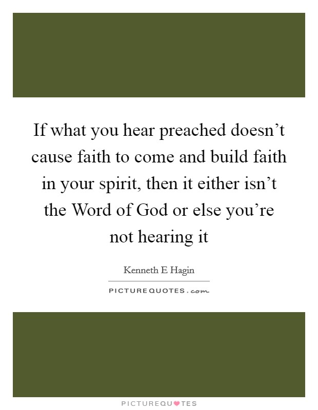 If what you hear preached doesn't cause faith to come and build faith in your spirit, then it either isn't the Word of God or else you're not hearing it Picture Quote #1