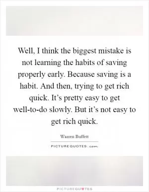 Well, I think the biggest mistake is not learning the habits of saving properly early. Because saving is a habit. And then, trying to get rich quick. It’s pretty easy to get well-to-do slowly. But it’s not easy to get rich quick Picture Quote #1