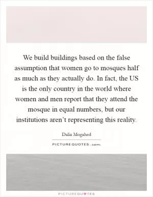 We build buildings based on the false assumption that women go to mosques half as much as they actually do. In fact, the US is the only country in the world where women and men report that they attend the mosque in equal numbers, but our institutions aren’t representing this reality Picture Quote #1