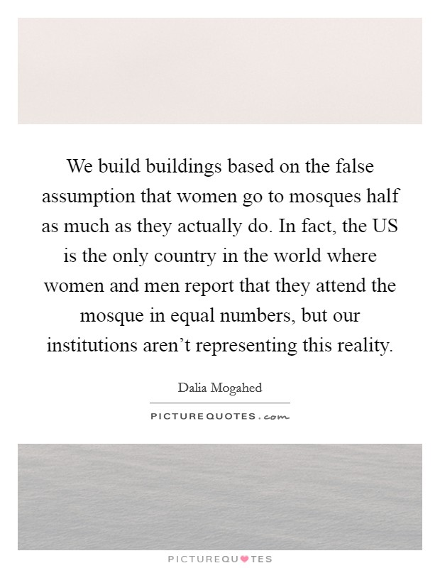 We build buildings based on the false assumption that women go to mosques half as much as they actually do. In fact, the US is the only country in the world where women and men report that they attend the mosque in equal numbers, but our institutions aren't representing this reality Picture Quote #1