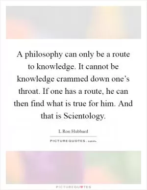 A philosophy can only be a route to knowledge. It cannot be knowledge crammed down one’s throat. If one has a route, he can then find what is true for him. And that is Scientology Picture Quote #1