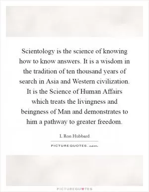 Scientology is the science of knowing how to know answers. It is a wisdom in the tradition of ten thousand years of search in Asia and Western civilization. It is the Science of Human Affairs which treats the livingness and beingness of Man and demonstrates to him a pathway to greater freedom Picture Quote #1