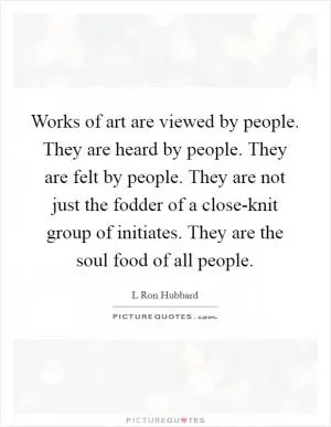 Works of art are viewed by people. They are heard by people. They are felt by people. They are not just the fodder of a close-knit group of initiates. They are the soul food of all people Picture Quote #1