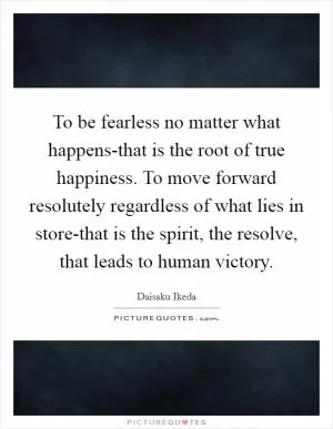 To be fearless no matter what happens-that is the root of true happiness. To move forward resolutely regardless of what lies in store-that is the spirit, the resolve, that leads to human victory Picture Quote #1