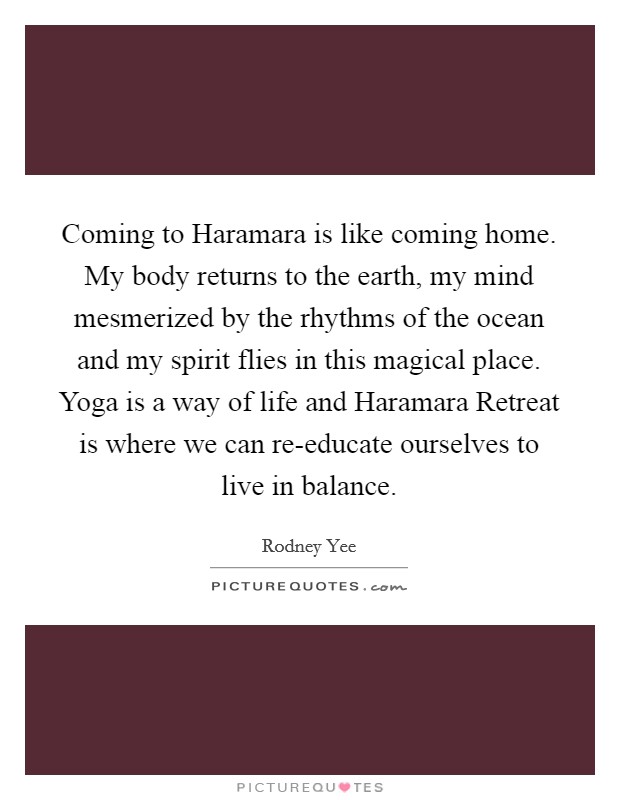Coming to Haramara is like coming home. My body returns to the earth, my mind mesmerized by the rhythms of the ocean and my spirit flies in this magical place. Yoga is a way of life and Haramara Retreat is where we can re-educate ourselves to live in balance Picture Quote #1