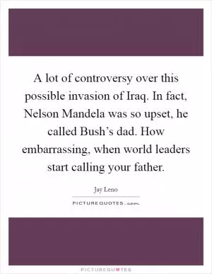 A lot of controversy over this possible invasion of Iraq. In fact, Nelson Mandela was so upset, he called Bush’s dad. How embarrassing, when world leaders start calling your father Picture Quote #1